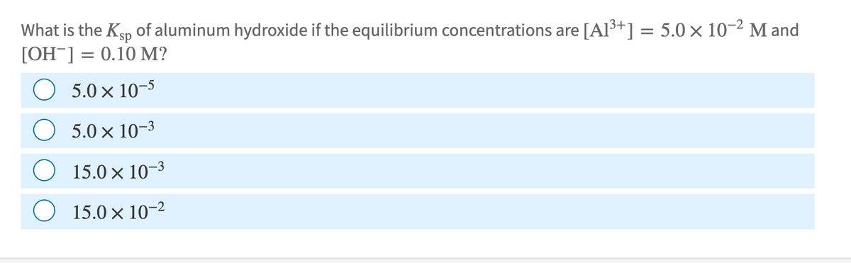 What is the Ksp of aluminum hydroxide if the equilibrium concentrations are [A1³+] = 5.0 × 10-2 M and
[OH-] = 0.10 M?
5.0 × 10-5
5.0 × 10-3
15.0 × 10-3
15.0 × 10-2