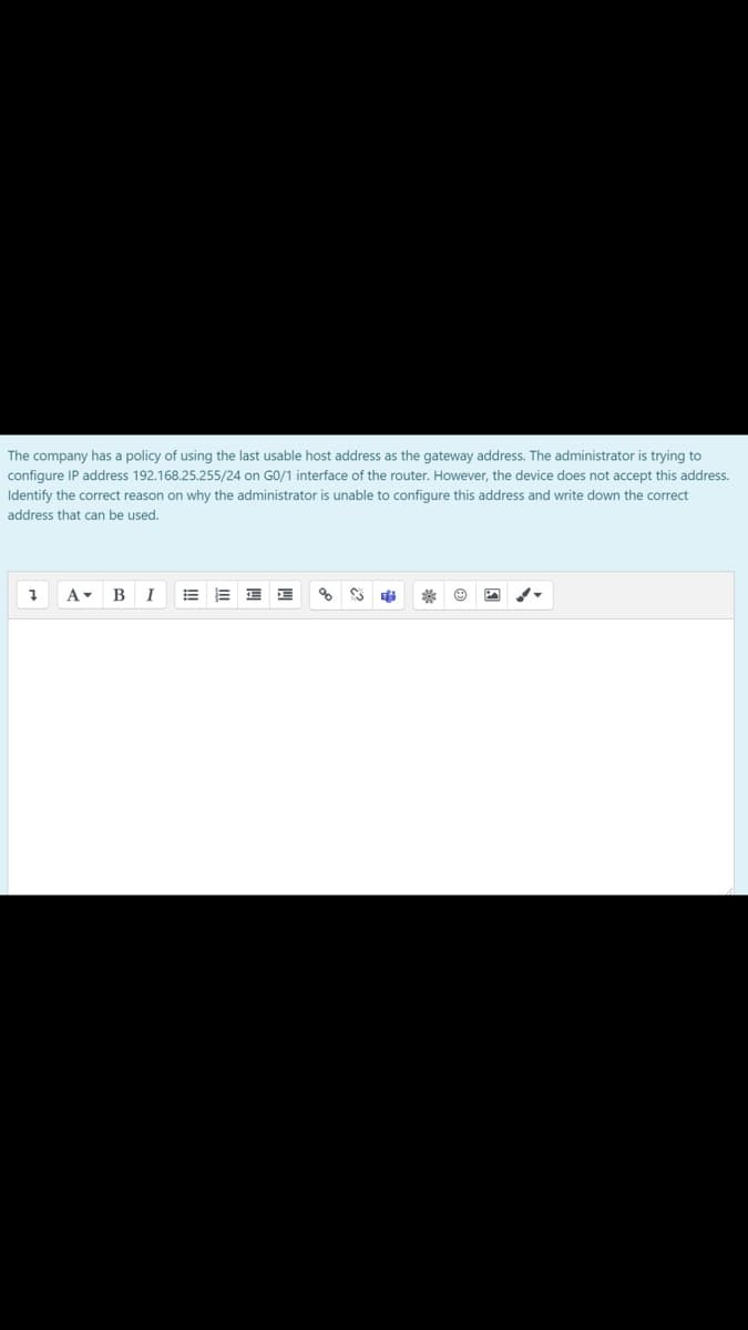 The company has a policy of using the last usable host address as the gateway address. The administrator is trying to
configure IP address 192.168.25.255/24 on GO/1 interface of the router. However, the device does not accept this address.
Identify the correct reason on why the administrator is unable to configure this address and write down the correct
address that can be used.
B
I
