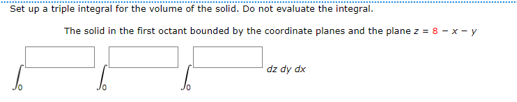 Set up a triple integral for the volume of the solid. Do not evaluate the integral.
The solid in the first octant bounded by the coordinate planes and the plane z = 8 - x - y
dz dy dx
