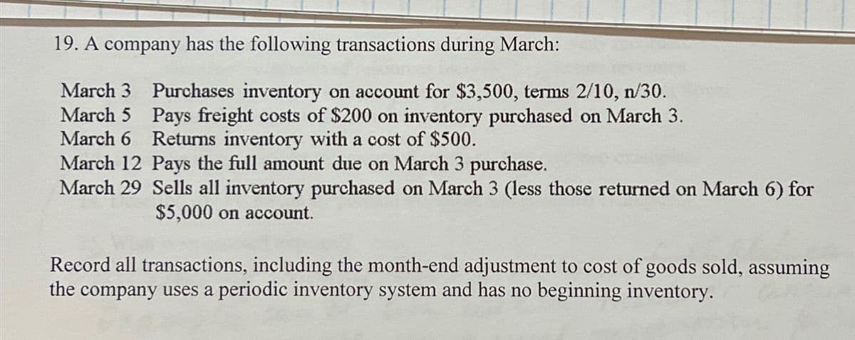 19. A company has the following transactions during March:
Purchases inventory on account for $3,500, terms 2/10, n/30.
Pays freight costs of $200 on inventory purchased on March 3.
Returns inventory with a cost of $500.
March 5
March 6
March 12 Pays the full amount due on March 3 purchase.
March 29 Sells all inventory purchased on March 3 (less those returned on March 6) for
$5,000 on account.
Record all transactions, including the month-end adjustment to cost of goods sold, assuming
the company uses a periodic inventory system and has no beginning inventory.