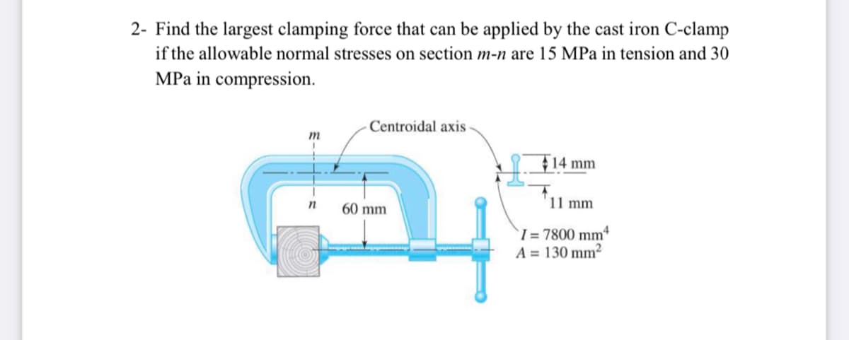 2- Find the largest clamping force that can be applied by the cast iron C-clamp
if the allowable normal stresses on section m-n are 15 MPa in tension and 30
MPa in compression.
Centroidal axis
m
14 mm
60 mm
11 mm
`I = 7800 mmª
A = 130 mm²
