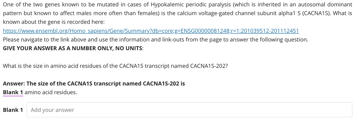 One of the two genes known to be mutated in cases of Hypokalemic periodic paralysis (which is inherited in an autosomal dominant
pattern but known to affect males more often than females) is the calcium voltage-gated channel subunit alpha1 S (CACNA1S). What is
known about the gene is recorded here:
https://www.ensembl.org/Homo
sapiens/Gene/Summary?db-core;g=ENSG00000081248;r=1:201039512-201112451
Please navigate to the link above and use the information and link-outs from the page to answer the following question.
GIVE YOUR ANSWER AS A NUMBER ONLY, NO UNITS:
What is the size in amino acid residues of the CACNA1S transcript named CACNA1S-202?
Answer: The size of the CACNA1S transcript named CACNA1S-202 is
Blank 1 amino acid residues.
Blank 1 Add your answer