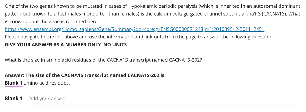One of the two genes known to be mutated in cases of Hypokalemic periodic paralysis (which is inherited in an autosomal dominant
pattern but known to affect males more often than females) is the calcium voltage-gated channel subunit alpha1 S (CACNA1S). What
is known about the gene is recorded here:
https://www.ensembl.org/Homo
sapiens/Gene/Summary?db=core;g=ENSG00000081248;r-1:201039512-201112451
Please navigate to the link above and use the information and link-outs from the page to answer the following question.
GIVE YOUR ANSWER AS A NUMBER ONLY, NO UNITS:
What is the size in amino acid residues of the CACNA1S transcript named CACNA1S-202?
Answer: The size of the CACNA1S transcript named CACNA15-202 is
Blank 1 amino acid residues.
Blank 1 Add your answer