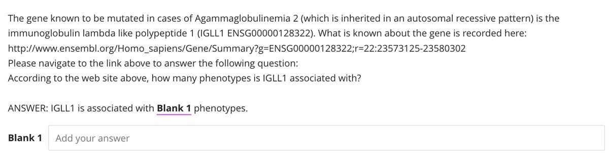 The gene known to be mutated in cases of Agammaglobulinemia 2 (which is inherited in an autosomal recessive pattern) is the
immunoglobulin lambda like polypeptide 1 (IGLL1 ENSG00000128322). What is known about the gene is recorded here:
http://www.ensembl.org/Homo
sapiens/Gene/Summary?g=ENSG00000128322;r-22:23573125-23580302
Please navigate to the link above to answer the following question:
According to the web site above, how many phenotypes is IGLL1 associated with?
ANSWER: IGLL1 is associated with Blank 1 phenotypes.
Blank 1
Add your answer