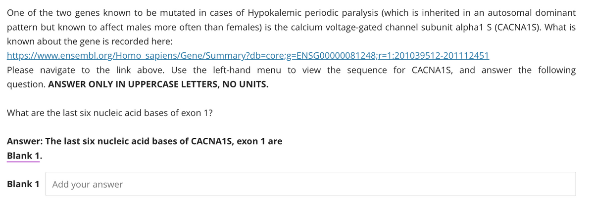 One of the two genes known to be mutated in cases of Hypokalemic periodic paralysis (which is inherited in an autosomal dominant
pattern but known to affect males more often than females) is the calcium voltage-gated channel subunit alpha1 S (CACNA1S). What is
known about the gene is recorded here:
https://www.ensembl.org/Homo sapiens/Gene/Summary?db=core;g=ENSG00000081248;r=1:201039512-201112451
Please navigate to the link above. Use the left-hand menu to view the sequence for CACNA1S, and answer the following
question. ANSWER ONLY IN UPPERCASE LETTERS, NO UNITS.
What are the last six nucleic acid bases of exon 1?
Answer: The last six nucleic acid bases of CACNA1S, exon 1 are
Blank 1.
Blank 1 Add your answer