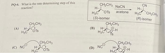 PQ-6. What is the rate determining step of this
reaction?
CH₂CH3
(A) HOTS
H3C
(C) NC
CH₂CH3
HOTS
H3C
CH₂CH3 NaCN
Hi
H3C
(S)-isomer
(B)
OTS acetone
Hi
H₂C
(D) NC
CH₂CH3
CO-H
Ts
CH₂CH3
∙H
H
H₂C CO
CN
H
H3C CH₂CH₂
(R)-isomer