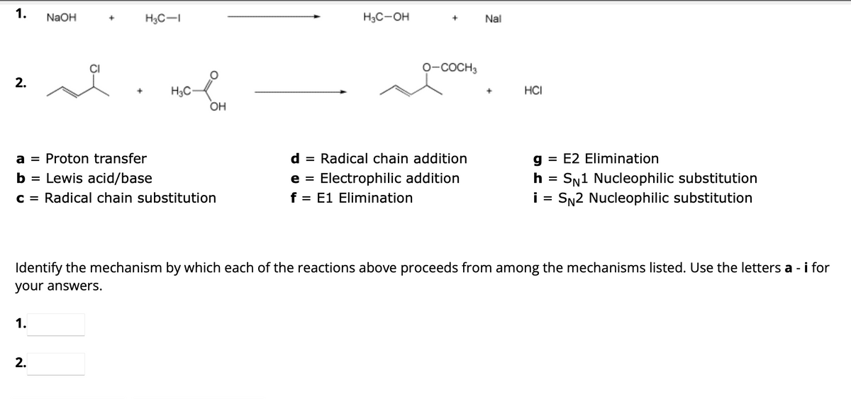 1.
2.
NaOH
1.
+
2.
+
H3C-1
H3C-
a = Proton transfer
b Lewis acid/base
C = Radical chain substitution
OH
H3C-OH
O-COCH 3
d = Radical chain addition
e = Electrophilic addition
f = = E1 Elimination
Nal
+
HCI
g = E2 Elimination
h
SN1 Nucleophilic substitution
i = SN2 Nucleophilic substitution
Identify the mechanism by which each of the reactions above proceeds from among the mechanisms listed. Use the letters a- - i for
your answers.
=