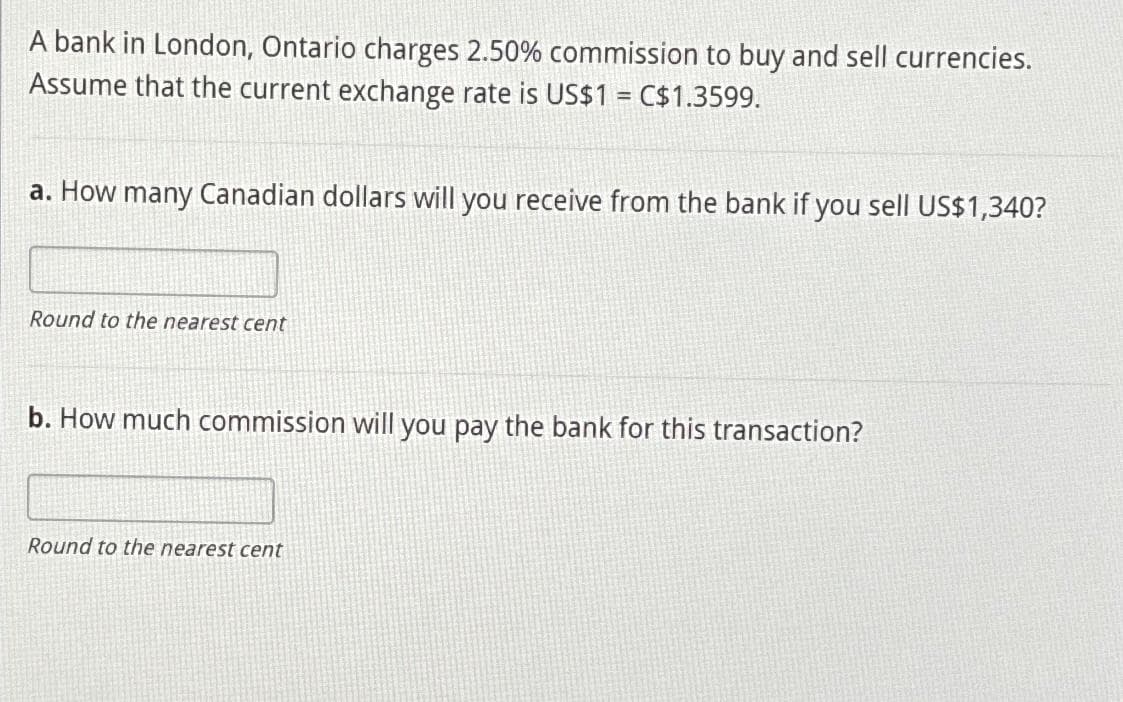 A bank in London, Ontario charges 2.50% commission to buy and sell currencies.
Assume that the current exchange rate is US$1 = C$1.3599.
a. How many Canadian dollars will you receive from the bank if you sell US$1,340?
Round to the nearest cent
b. How much commission will you pay the bank for this transaction?
Round to the nearest cent