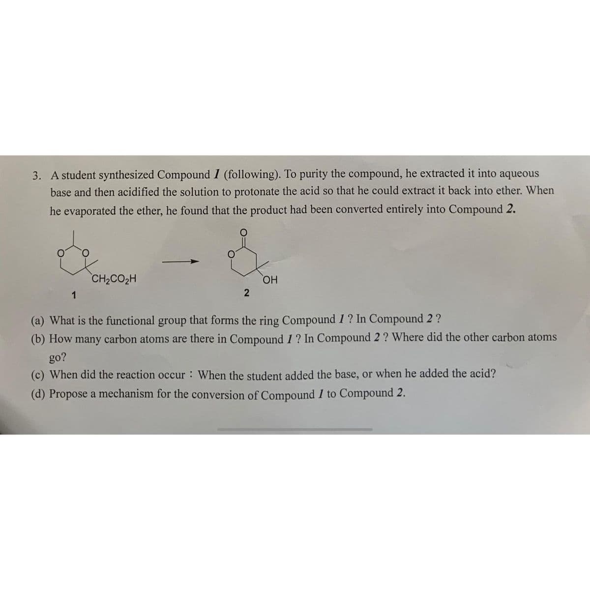 3. A student synthesized Compound 1 (following). To purity the compound, he extracted it into aqueous
base and then acidified the solution to protonate the acid so that he could extract it back into ether. When
he evaporated the ether, he found that the product had been converted entirely into Compound 2.
1
CH2CO2H
2
OH
(a) What is the functional group that forms the ring Compound 1? In Compound 2 ?
(b) How many carbon atoms are there in Compound 1? In Compound 2 ? Where did the other carbon atoms
go?
(c) When did the reaction occur: When the student added the base, or when he added the acid?
(d) Propose a mechanism for the conversion of Compound I to Compound 2.