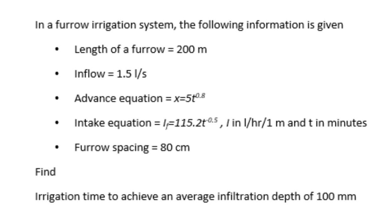 In a furrow irrigation system, the following information is given
Length of a furrow = 200 m
Inflow = 1.5 1/s
Advance equation = x=5t0.8
Intake equation = lF115.2t0.5, I in I/hr/1 m and t in minutes
Furrow spacing = 80 cm
Find
Irrigation time to achieve an average infiltration depth of 100 mm
