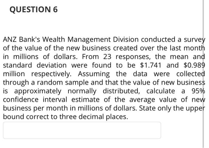 QUESTION 6
ANZ Bank's Wealth Management Division conducted a survey
of the value of the new business created over the last month
in millions of dollars. From 23 responses, the mean and
standard deviation were found to be $1.741 and $0.989
million respectively. Assuming the data were collected
through a random sample and that the value of new business
is approximately normally distributed, calculate a 95%
confidence interval estimate of the average value of new
business per month in millions of dollars. State only the upper
bound correct to three decimal places.
