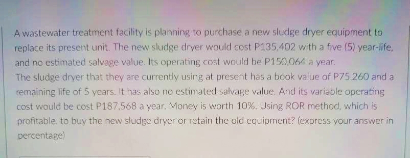 A wastewater treatment facility is planning to purchase a new sludge dryer equipment to
replace its present unit. The new sludge dryer would cost P135,402 with a five (5) year-life,
and no estimated salvage value. Its operating cost would be P150,064 a year.
The sludge dryer that they are currently using at present has a book value of P75,260 and a
remaining life of 5 years. It has also no estimated salvage value. And its variable operating
cost would be cost P187.568 a year. Money is worth 10%. Using ROR method, which is
profitable, to buy the new sludge dryer or retain the old equipment? (express your answer in
percentage)
