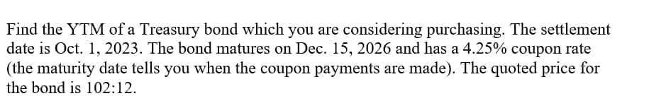 Find the YTM of a Treasury bond which you are considering purchasing. The settlement
date is Oct. 1, 2023. The bond matures on Dec. 15, 2026 and has a 4.25% coupon rate
(the maturity date tells you when the coupon payments are made). The quoted price for
the bond is 102:12.