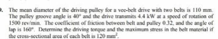 . The mean diameter of the driving pulley for a vec-belt drive with two belts is 110 mm.
The pulley groove angle is 40° and the drive transmits 4.4 kW at a speed of rotation of
1500 rev/min. The coefficient of frietion between belt and pulley 0.32, and the angle of
lap is 160°. Determine the driving torque and the maximum stress in the belt material if
the cross-sectional area of each belt is 120 mm.
