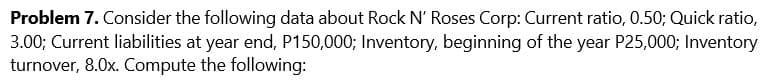 Problem 7. Consider the following data about Rock N' Roses Corp: Current ratio, 0.50; Quick ratio,
3.00; Current liabilities at year end, P150,000; Inventory, beginning of the year P25,000; Inventory
turnover, 8.0x. Compute the following:

