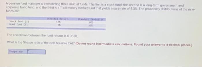 A pension fund manager is considering three mutual funds. The first is a stock fund, the second is a long-term government and
corporate bond fund, and the third is a T-bill money market fund that yields a sure rate of 4.3% The probability distributions of the risky
funds are
Expected eturn
Standard Deviation
Stock fund (S)
Bond fund ()
348
378
The corelation between the fund returns is 0.0630.
What is the Sharpe ratio of the best feasible CAL? (Do not round intermediate calculations. Round your answer to 4 decimal places.)
Sharpe ratio
