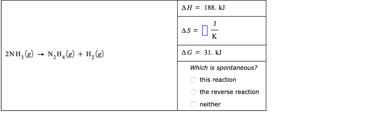 AH = 188. kJ
J
AS =
K
2N H, (g) → N,H, (g) + H, (g)
AG = 31. kJ
Which is spontaneous?
this reaction
the reverse reaction
neither
