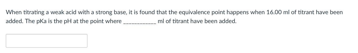 When titrating a weak acid with a strong base, it is found that the equivalence point happens when 16.00 ml of titrant have been
added. The pKa is the pH at the point where
ml of titrant have been added.
