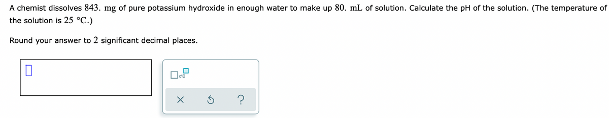 A chemist dissolves 843. mg of pure potassium hydroxide in enough water to make up 80. mL of solution. Calculate the pH of the solution. (The temperature of
the solution is 25 °C.)
Round your answer to 2 significant decimal places.
x10
?
