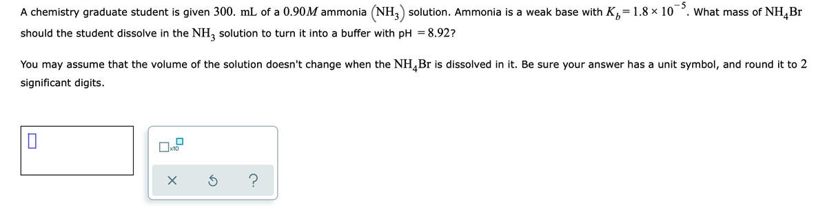 A chemistry graduate student is given 300. mL of a 0.90M ammonia (NH,) solution. Ammonia is a weak base with K,=1.8 × 10 °
5
What mass of NH,Br
should the student dissolve in the NH, solution to turn it into a buffer with pH = 8.92?
%3D
You may assume that the volume of the solution doesn't change when the NH,Br is dissolved in it. Be sure your answer has a unit symbol, and round it to 2
significant digits.
x10
