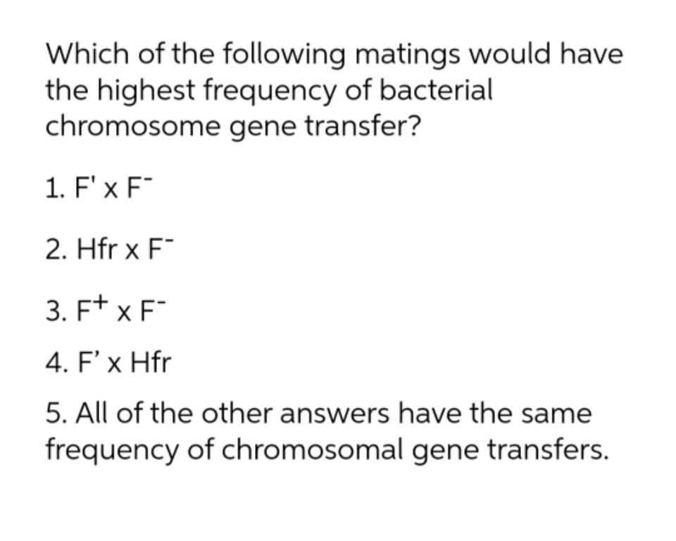Which of the following matings would have
the highest frequency of bacterial
chromosome gene transfer?
1. F'x F
2. Hfr x F
3. F* x F
4. F'x Hfr
5. All of the other answers have the same
frequency of chromosomal gene transfers.
