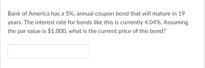 Bank of America has a 5%, annual coupon bond that will mature in 19
years. The interest rate for bonds like this is currently 4.04%. Assuming
the par value is $1,000, what is the current price of this bond?
