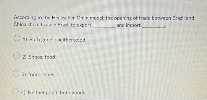 According to the Heckscher-Ohlin model, the opening of trade between Brazil and
China should cause Brazil to export
and import
1) Both goods; neither good
2) Shoes; food
3) food; shoes
4) Neither good; both goods