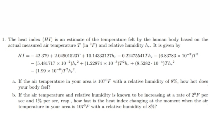 1. The heat index (HI) is an estimate of the temperature felt by the human body based on the
actual measured air temperature T (in ºF) and relative humidity h,. It is given by
HI =– 42.379 +2.049015237 + 10.14333127h, – 0.22475541Th, – (6.83783 × 10-³)T²
- (5.481717 x 10-²)h,² + (1.22874 × 10-3)T²h, + (8.5282 - 10-4)Th,²
- (1.99 x 10-6)T²h,².
a. If the air temperature in your area is 107°F with a relative humidity of 8%, how hot does
your body feel?
b. If the air temperature and relative humidity is known to be increasing at a rate of 2°F per
sec and 1% per sec, resp., how fast is the heat index changing at the moment when the air
temperature in your area is 107°F with a relative humidity of 8%?
