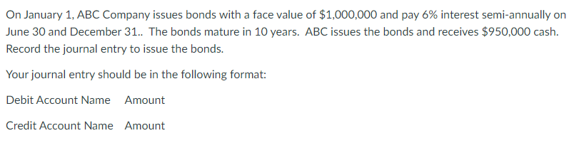 On January 1, ABC Company issues bonds with a face value of $1,000,000 and pay 6% interest semi-annually on
June 30 and December 31.. The bonds mature in 10 years. ABC issues the bonds and receives $950,000 cash.
Record the journal entry to issue the bonds.
Your journal entry should be in the following format:
Debit Account Name Amount
Credit Account Name Amount