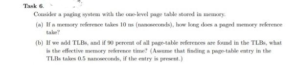 Task 6.
Consider a paging system with the one-level page table stored in memory.
(a) If a memory reference takes 10 ns (nanoseconds), how long does a paged memory reference
take?
(b) If we add TLBS, and if 90 percent of all page-table references are found in the TLBS, what
is the effective memory reference time? (Assume that finding a page-table entry in the
TLBS takes 0.5 nanoseconds, if the entry is present.)
