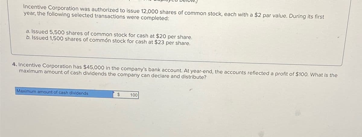 Incentive Corporation was authorized to issue 12,000 shares of common stock, each with a $2 par value. During its first
year, the following selected transactions were completed:
a. Issued 5,500 shares of common stock for cash at $20 per share.
b. Issued 1,500 shares of common stock for cash at $23 per share.
4. Incentive Corporation has $45,000 in the company's bank account. At year-end, the accounts reflected a profit of $100. What is the
maximum amount of cash dividends the company can declare and distribute?
Maximum amount of cash dividends
$
100