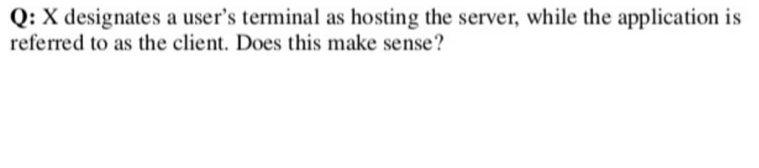 Q: X designates a user's terminal as hosting the server, while the application is
referred to as the client. Does this make sense?