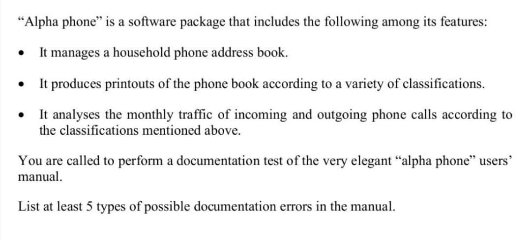 "Alpha phone" is a software package that includes the following among its features:
It manages a household phone address book.
●
●
It produces printouts of the phone book according to a variety of classifications.
It analyses the monthly traffic of incoming and outgoing phone calls according to
the classifications mentioned above.
You are called to perform a documentation test of the very elegant "alpha phone" users'
manual.
List at least 5 types of possible documentation errors in the manual.