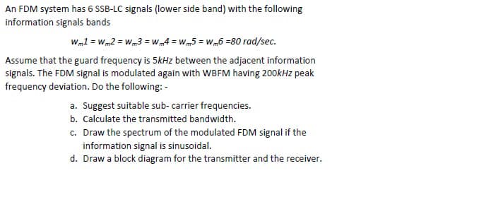 An FDM system has 6 SSB-LC signals (lower side band) with the following
information signals bands
Wml = Wm2 = Wm3 = wW 4 = wm5 = Wm6 =80 rad/sec.
Assume that the guard frequency is 5kHz between the adjacent information
signals. The FDM signal is modulated again with WBFM having 200kHz peak
frequency deviation. Do the following: -
a. Suggest suitable sub- carrier frequencies.
b. Calculate the transmitted bandwidth.
c. Draw the spectrum of the modulated FDM signal if the
information signal is sinusoidal.
d. Draw a block diagram for the transmitter and the receiver.
