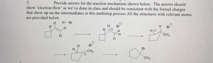 5.
Provide arrows for the reaction mechanism shown below. The arrows should
show 'electron flow' as we've done in class and should be consistent with the formal charges
that show up on the intermediates in this multistep process All the structures with relevant atoms
are provided below
H
H
H Br
H
H
Br
-CH₂
H
H O
H
O
Br
H
H
Br
HO
CH₂
H
O
Br
CH₂