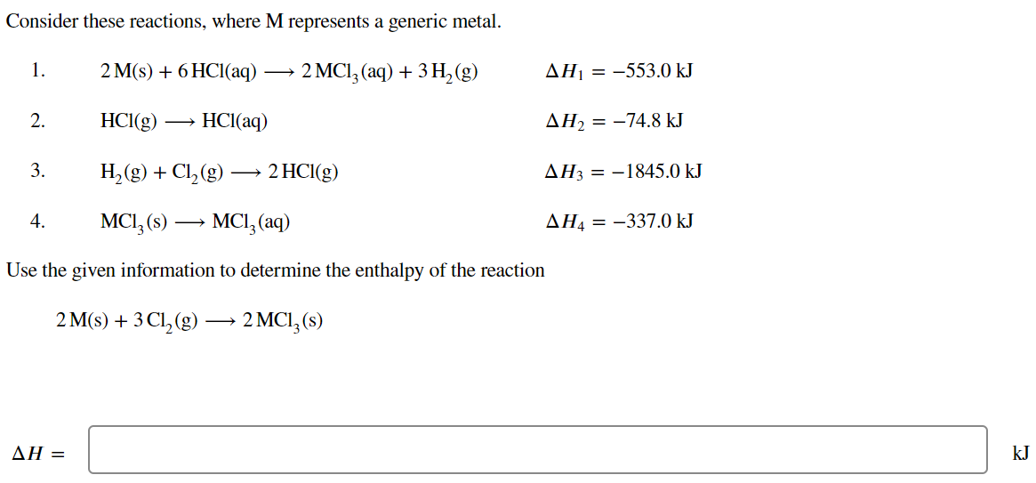 Consider these reactions, where M represents a generic metal.
2 M(s) + 6HCl(aq)
2 MC13(aq) + 3H₂(g)
HCl(g)
HCl(aq)
H₂(g) + Cl₂ (g) -
MC13 (s) →→→ MC1₂ (aq)
Use the given information to determine the enthalpy of the reaction
2 M(s) + 3 Cl₂(g) → 2 MC1₂ (s)
1.
2.
3.
4.
AH =
2 HCl(g)
AH₁ = -553.0 kJ
ΔΗ, = −74.8 kJ
AH3 = -1845.0 kJ
AH4 = -337.0 kJ
kJ