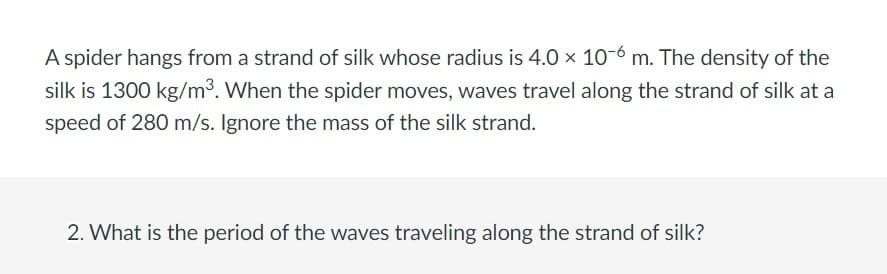 A spider hangs from a strand of silk whose radius is 4.0 x 10-6 m. The density of the
silk is 1300 kg/m³. When the spider moves, waves travel along the strand of silk at a
speed of 280 m/s. Ignore the mass of the silk strand.
2. What is the period of the waves traveling along the strand of silk?