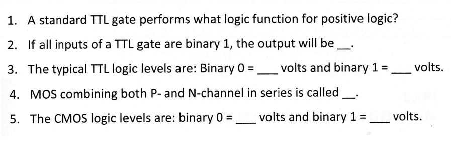 1. A standard TTL gate performs what logic function for positive logic?
2. If all inputs of a TTL gate are binary 1, the output will be
3. The typical TTL logic levels are: Binary 0=
4. MOS combining both P- and N-channel in series is called
5. The CMOS logic levels are: binary 0 =
volts and binary 1 =
volts.
volts and binary 1 = ______ volts.