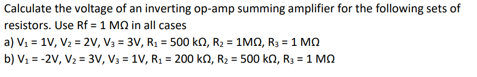 Calculate the voltage of an inverting op-amp summing amplifier for the following sets of
resistors. Use Rf = 1 MQ in all cases
a) V₁ = 1V, V₂ = 2V, V3 = 3V, R₁ = 500 kN, R₂ = 1MQ, R3 = 1 MQ
b) V₁ = -2V, V₂ = 3V, V3 = 1V, R₁ = 200 k2, R₂ = 500 kN, R3 = 1 M