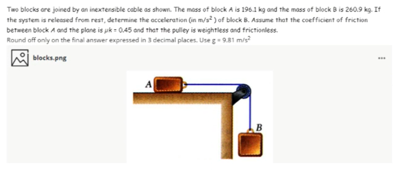 Two blocks are joined by an inextensible cable as shown. The mass of block A is 196.1 kg and the mass of block B is 260.9 kg. If
the system is released from rest, determine the acceleration (in m/s? ) of block B. Assume that the coefficient of friction
between block A and the plane is uk = 0.45 and that the pulley is weightless and frictionless.
Round off only on the final answer expressed in 3 decimal places. Use g = 9.81 m/s?
blocks.png
..
A
