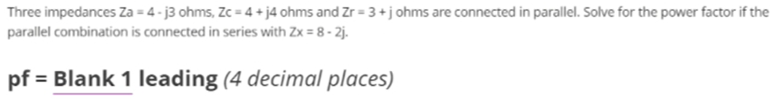 Three impedances Za = 4 - j3 ohms, Zc = 4 + j4 ohms and Zr = 3 +j ohms are connected in parallel. Solve for the power factor if the
parallel combination is connected in series with Zx = 8 - 2j.
pf
= Blank 1 leading (4 decimal places)
