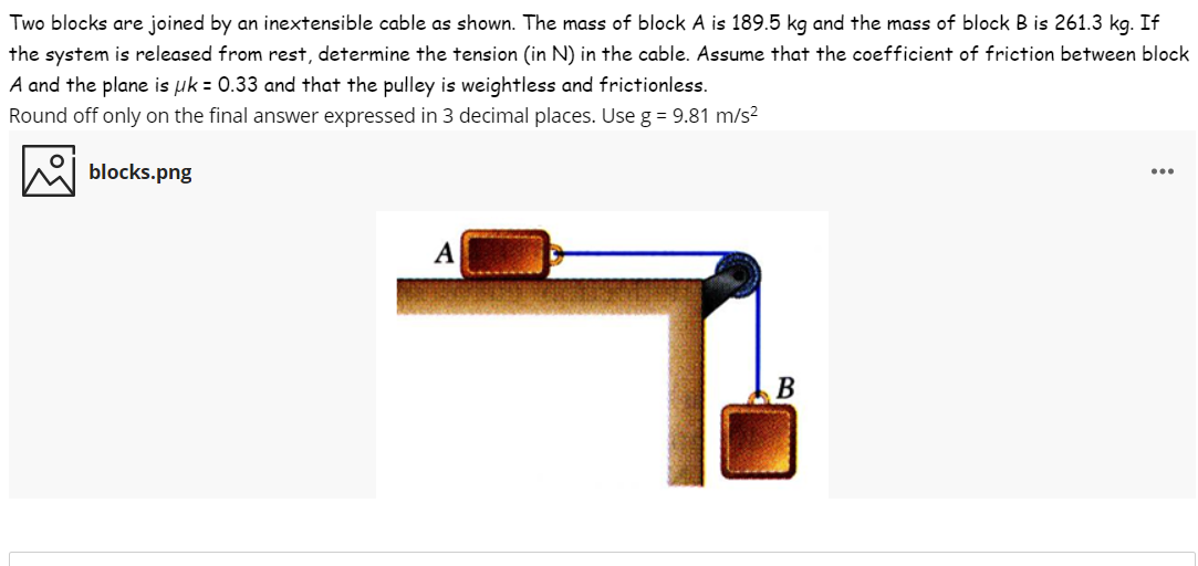 Two blocks are joined by an inextensible cable as shown. The mass of block A is 189.5 kg and the mass of block B is 261.3 kg. If
the system is released from rest, determine the tension (in N) in the cable. Assume that the coefficient of friction between block
A and the plane is uk = 0.33 and that the pulley is weightless and frictionless.
Round off only on the final answer expressed in 3 decimal places. Use g = 9.81 m/s?
blocks.png
...
A
В
