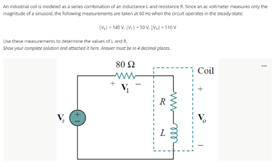 An industrial coil is modeled as a series combination of an inductance L and resistance R. Since an ac voltmeter measures only the
magnitude of a sinusoid, the following measurements are taken at 60 Hz when the circuit operates in the steady-state:
|V:| = 145 V. |V;| = 50 V. [V,| = 110 V
Use these measurements to determine the values of L and R.
Show your complete solution and attached it here. Answer must be in 4 decimal places.
80 Q
Coil
V
R
V.
's
+
ll
