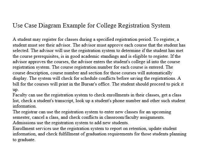 Use Case Diagram Example for College Registration System
A student may register for classes during a specified registration period. To register, a
student must see their advisor. The advisor must approve each course that the student has
selected. The advisor will use the registration system to determine if the student has met
the course prerequisites, is in good academic standings and is eligible to register. If the
advisor approves the courses, the advisor enters the student's college id into the course
registration system. The course registration number for each course is entered. The
course description, course number and section for those courses will automatically
display. The system will check for schedule conflicts before saving the registrations. A
bill for the courses will print in the Bursar's office. The student should proceed to pick it
up.
Faculty can use the registration system to check enrollments in their classes, get a class
list, check a student's transcript, look up a student's phone number and other such student
information.
The registrar can use the registration system to enter new classes for an upcoming
semester, cancel a class, and check conflicts in classroom/faculty assignments.
Admissions use the registration system to add new students.
Enrollment services use the registration system to report on retention, update student
information, and check fulfillment of graduation requirements for those students planning
to graduate.
