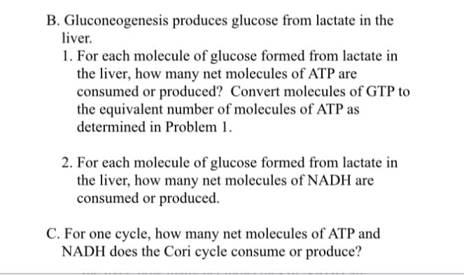 Gluconeogenesis produces glucose from lactate in the
liver.
1. For each molecule of glucose formed from lactate in
the liver, how many net molecules of ATP are
consumed or produced? Convert molecules of GTP to
the equivalent number of molecules of ATP as
determined in Problem 1.
2. For each molecule of glucose formed from lactate in
the liver, how many net molecules of NADH are
consumed or produced.
