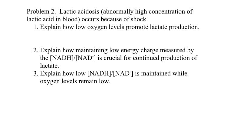 Problem 2. Lactic acidosis (abnormally high concentration of
lactic acid in blood) occurs because of shock.
1. Explain how low oxygen levels promote lactate production.
2. Explain how maintaining low energy charge measured by
the [NADH]/[NAD'] is crucial for continued production of
lactate.
3. Explain how low [NADH]/[NAD'] is maintained while
oxygen levels remain low.
