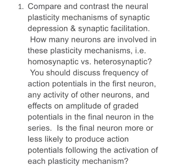 Compare and contrast the neural
plasticity mechanisms of synaptic
depression & synaptic facilitation.
How many neurons are involved in
these plasticity mechanisms, i.e.
homosynaptic vs. heterosynaptic?
You should discuss frequency of
action potentials in the first neuron,
any activity of other neurons, and
effects on amplitude of graded
potentials in the final neuron in the
series. Is the final neuron more or
less likely to produce action
potentials following the activation of
each plasticity mechanism?
