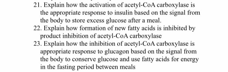 21. Explain how the activation of acetyl-CoA carboxylase is
the appropriate response to insulin based on the signal from
the body to store excess glucose after a meal.
