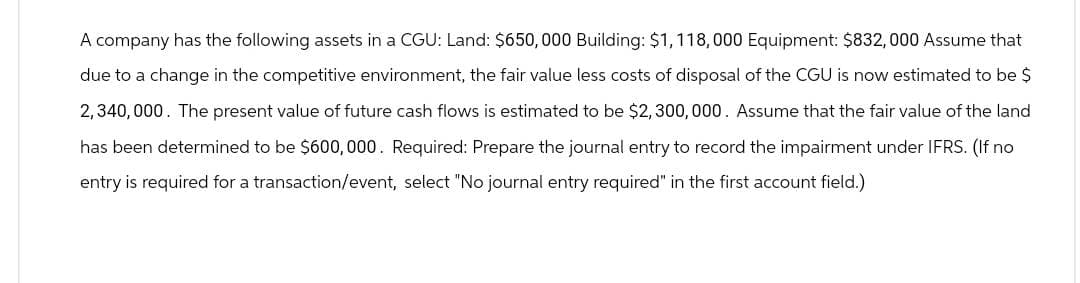 A company has the following assets in a CGU: Land: $650,000 Building: $1,118,000 Equipment: $832,000 Assume that
due to a change in the competitive environment, the fair value less costs of disposal of the CGU is now estimated to be $
2,340,000. The present value of future cash flows is estimated to be $2,300,000. Assume that the fair value of the land
has been determined to be $600,000. Required: Prepare the journal entry to record the impairment under IFRS. (If no
entry is required for a transaction/event, select "No journal entry required" in the first account field.)