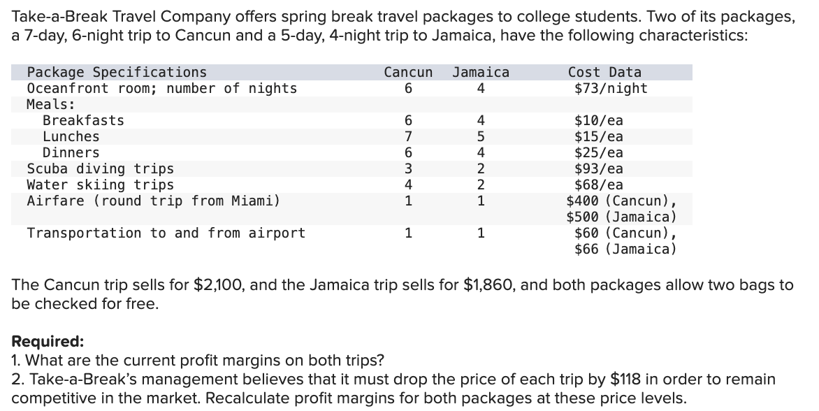 Take-a-Break Travel Company offers spring break travel packages to college students. Two of its packages,
a 7-day, 6-night trip to Cancun and a 5-day, 4-night trip to Jamaica, have the following characteristics:
Package Specifications
Oceanfront room; number of nights
Cancun
Jamaica
6
4
Cost Data
Meals:
Breakfasts
Lunches
Dinners
Scuba diving trips
Water skiing trips
Airfare (round trip from Miami)
Transportation to and from airport
454221
7
69634L
1
1
1
$73/night
$10/ea
$15/ea
$25/ea
$93/ea
$68/ea
$400 (Cancun),
$500 (Jamaica)
$60 (Cancun),
$66 (Jamaica)
The Cancun trip sells for $2,100, and the Jamaica trip sells for $1,860, and both packages allow two bags to
be checked for free.
Required:
1. What are the current profit margins on both trips?
2. Take-a-Break's management believes that it must drop the price of each trip by $118 in order to remain
competitive in the market. Recalculate profit margins for both packages at these price levels.
